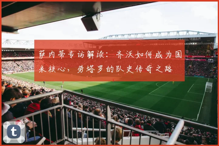萨内蒂专访解读：齐沃如何成为国米核心，劳塔罗的队史传奇之路