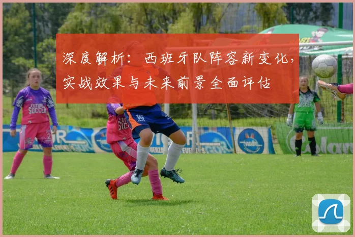 深度解析：西班牙队阵容新变化，实战效果与未来前景全面评估