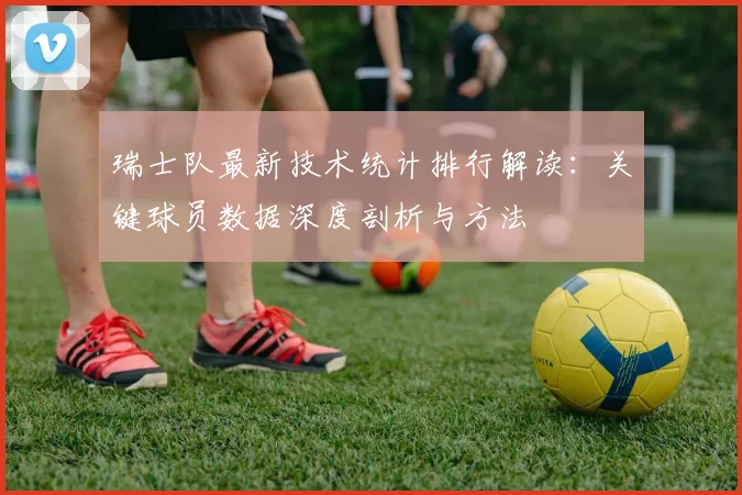 瑞士队最新技术统计排行解读：关键球员数据深度剖析与方法