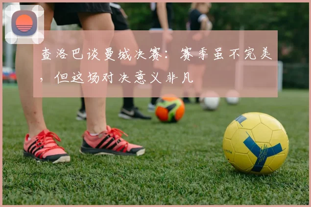 查洛巴谈曼城决赛：赛季虽不完美，但这场对决意义非凡