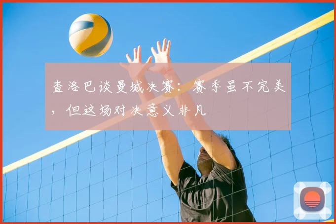 查洛巴谈曼城决赛:赛季虽不完美,但这场对决意义非凡