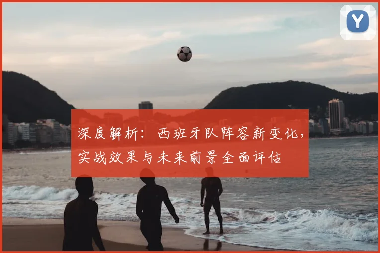 深度解析:西班牙队阵容新变化,实战效果与未来前景全面评估
