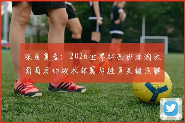 深度复盘：2026世界杯西班牙淘汰葡萄牙的战术部署与胜负关键点解析